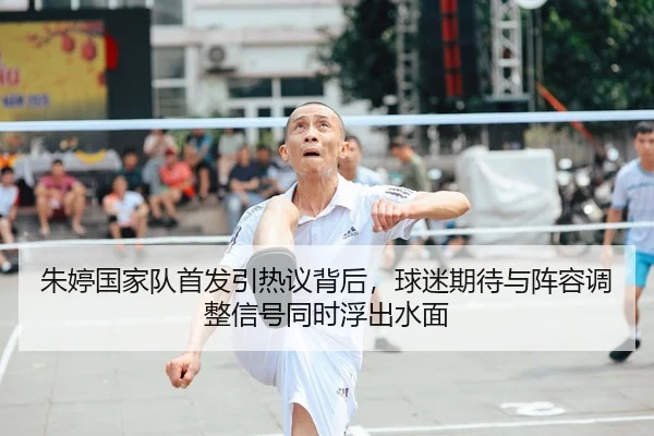 朱婷国家队首发引热议背后，球迷期待与阵容调整信号同时浮出水面