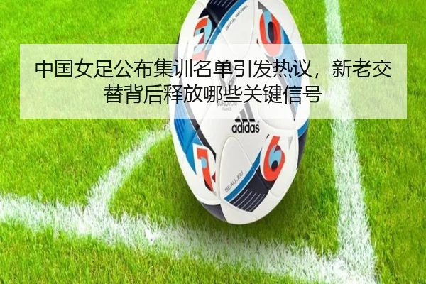 中国女足公布集训名单引发热议，新老交替背后释放哪些关键信号